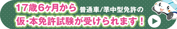 17歳６ヶ月から普通車/準中型免許の仮・本免許試験が受けられます！